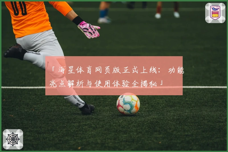 「海星体育网页版正式上线：功能亮点解析与使用体验全揭秘」