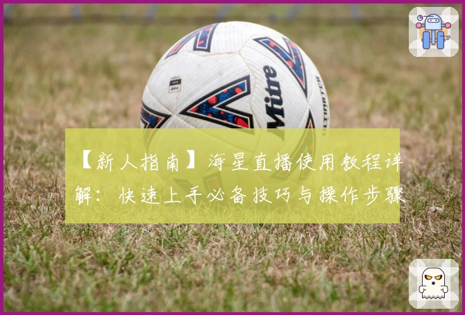 【新人指南】海星直播使用教程详解：快速上手必备技巧与操作步骤