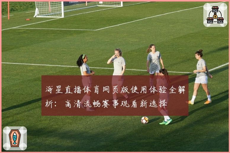 海星直播体育网页版使用体验全解析：高清流畅赛事观看新选择
