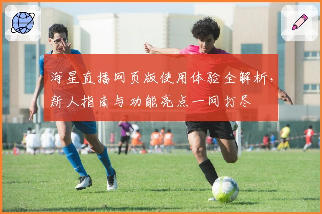 海星直播网页版使用体验全解析，新人指南与功能亮点一网打尽