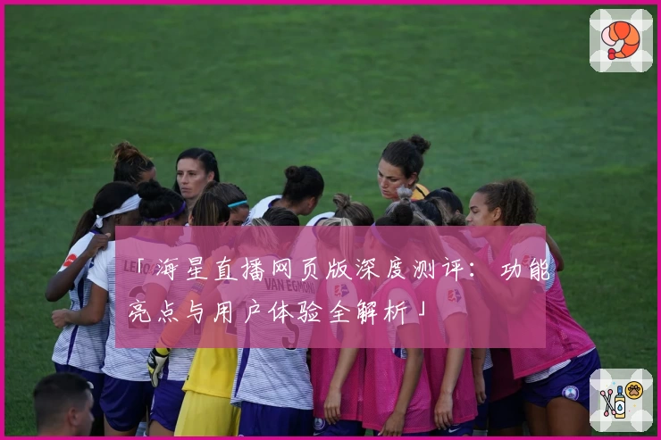 「海星直播网页版深度测评:功能亮点与用户体验全解析」
