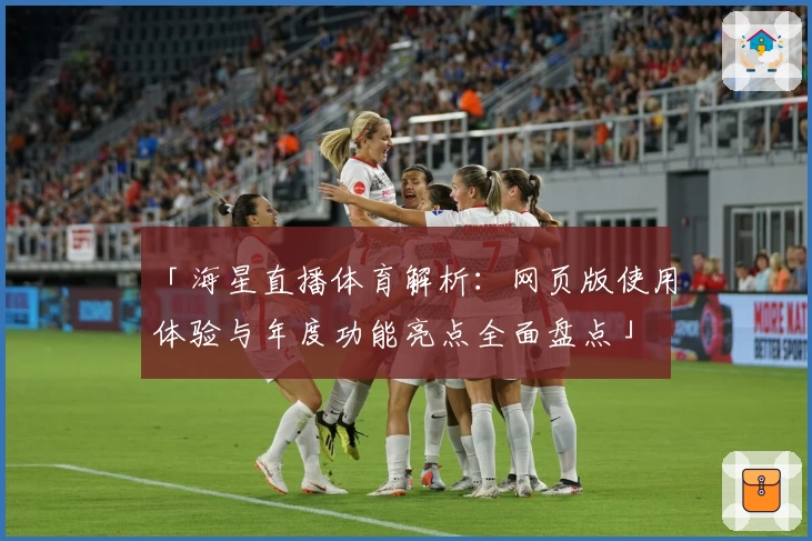 「海星直播体育解析:网页版使用体验与年度功能亮点全面盘点」