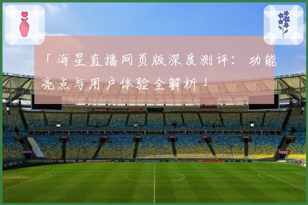 「海星直播网页版深度测评：功能亮点与用户体验全解析」