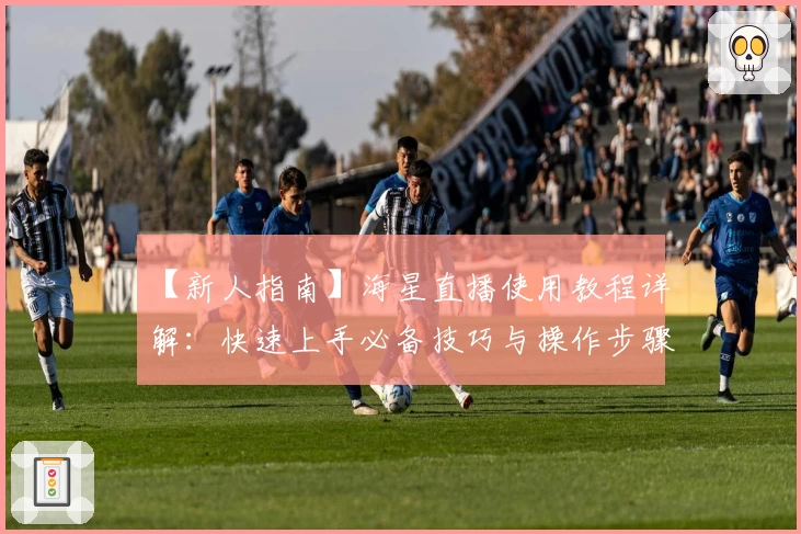 【新人指南】海星直播使用教程详解：快速上手必备技巧与操作步骤