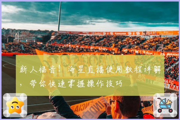 新人福音！海星直播使用教程详解，带你快速掌握操作技巧