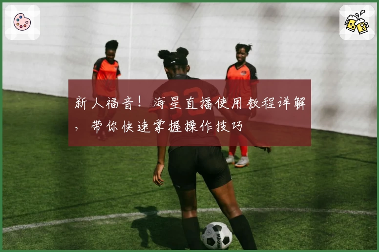 新人福音！海星直播使用教程详解，带你快速掌握操作技巧