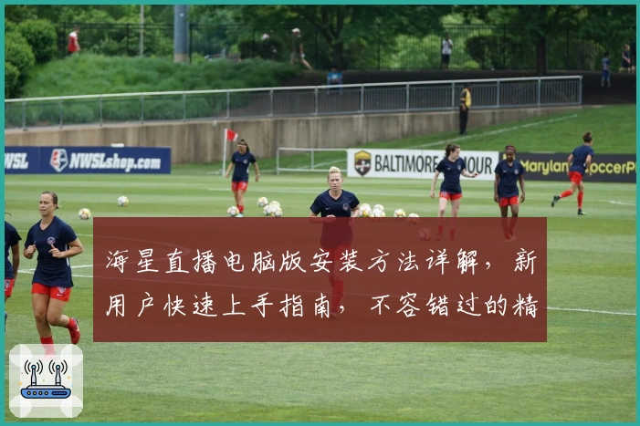 海星直播电脑版安装方法详解,新用户快速上手指南,不容错过的精彩观看体验