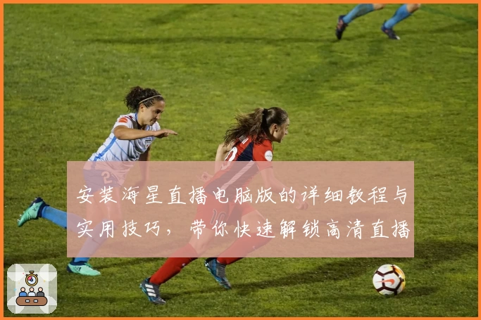 安装海星直播电脑版的详细教程与实用技巧,带你快速解锁高清直播体验