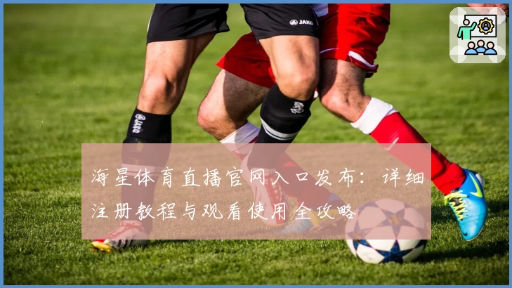 海星体育直播官网入口发布：详细注册教程与观看使用全攻略