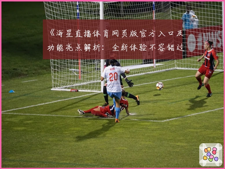《海星直播体育网页版官方入口及功能亮点解析:全新体验不容错过》