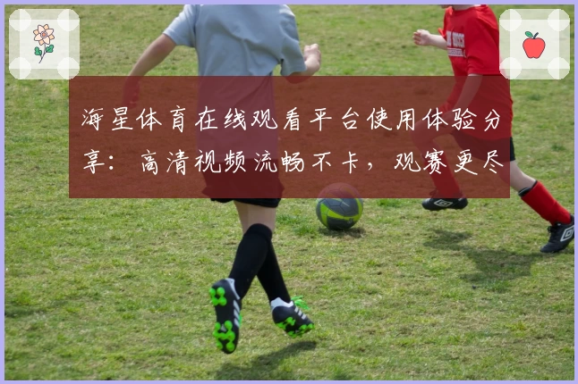 海星体育在线观看平台使用体验分享：高清视频流畅不卡，观赛更尽兴
