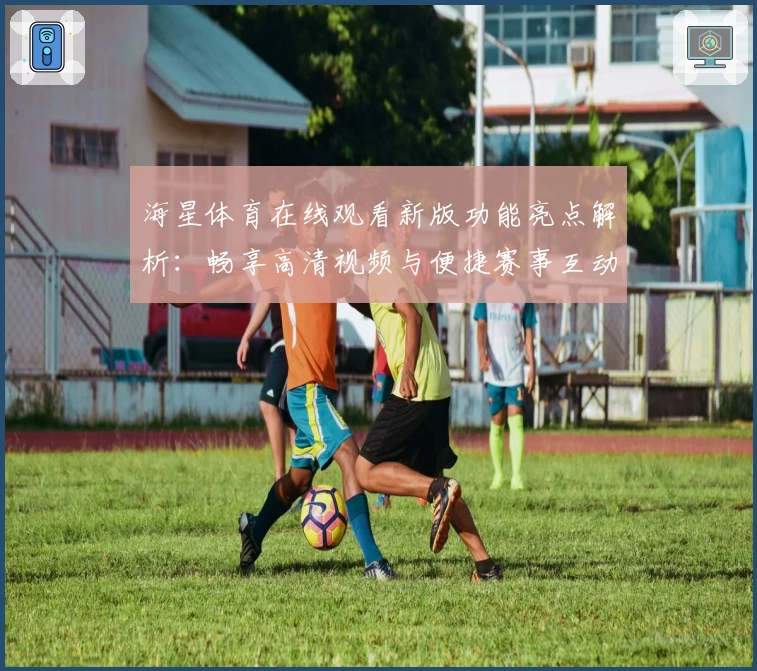 海星体育在线观看新版功能亮点解析：畅享高清视频与便捷赛事互动